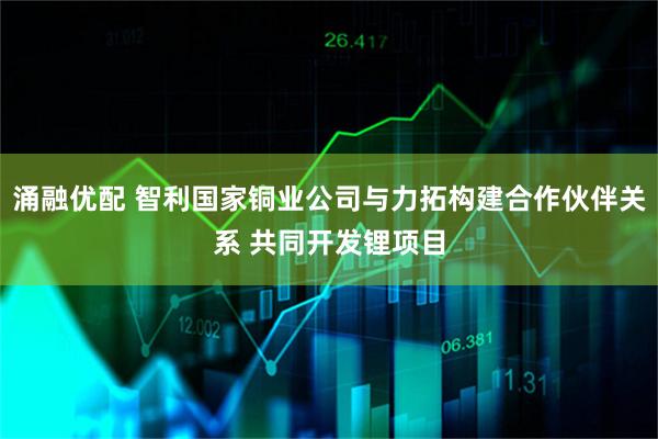 涌融优配 智利国家铜业公司与力拓构建合作伙伴关系 共同开发锂项目