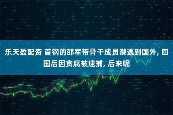 乐天盈配资 首钢的邵军带骨干成员潜逃到国外, 回国后因贪腐被逮捕, 后来呢