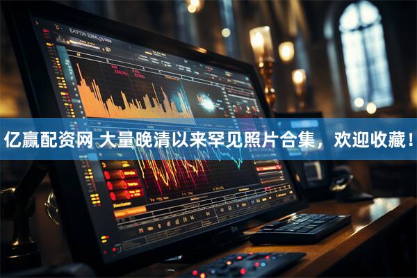 亿赢配资网 大量晚清以来罕见照片合集，欢迎收藏！