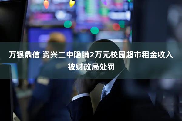 万银鼎信 资兴二中隐瞒2万元校园超市租金收入被财政局处罚