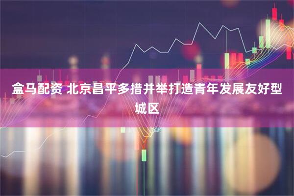盒马配资 北京昌平多措并举打造青年发展友好型城区