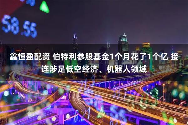 鑫恒盈配资 伯特利参股基金1个月花了1个亿 接连涉足低空经济、机器人领域