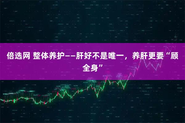 倍选网 整体养护——肝好不是唯一，养肝更要“顾全身”