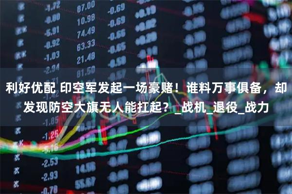 利好优配 印空军发起一场豪赌！谁料万事俱备，却发现防空大旗无人能扛起？_战机_退役_战力