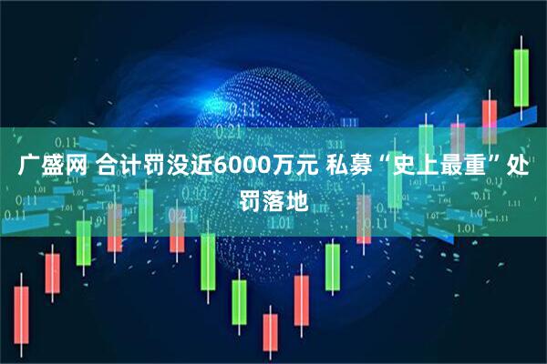广盛网 合计罚没近6000万元 私募“史上最重”处罚落地