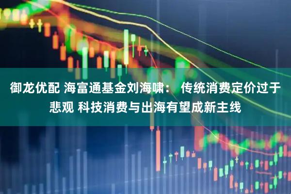 御龙优配 海富通基金刘海啸： 传统消费定价过于悲观 科技消费与出海有望成新主线