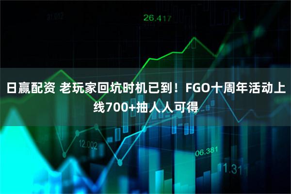 日赢配资 老玩家回坑时机已到！FGO十周年活动上线700+抽人人可得